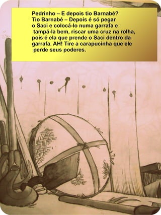Pedrinho – E depois tio Barnabé?
Tio Barnabé – Depois é só pegar
o Saci e colocá-lo numa garrafa e
tampá-la bem, riscar uma cruz na rolha,
pois é ela que prende o Saci dentro da
garrafa. AH! Tire a carapucinha que ele
perde seus poderes.
 