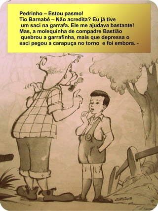 Pedrinho – Estou pasmo!
Tio Barnabé – Não acredita? Eu já tive
um saci na garrafa. Ele me ajudava bastante!
Mas, a molequinha de compadre Bastião
quebrou a garrafinha, mais que depressa o
saci pegou a carapuça no torno e foi embora. -
 