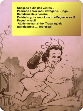 Chegado o dia dos ventos...
Pedrinho aproximou devagar e.... jogou
Rapidamente a peneira.
Pedrinho grita emocionado – Peguei o saci!
Peguei o saci!
Ajude-me narizinho. Traga aquela
garrafa preta … depressa!
 