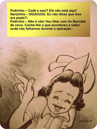 Pedrinho – Cadê o saci? Ele não está aqui!
Narizinho – UUUUUUU. Eu não disse que isso
era piada?-
Pedrinho – Não é não! Vou falar com tio Barnabé
de novo. Contar-lhe o que aconteceu e saber
onde nós falhamos durante a operação.-
 