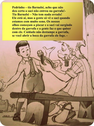 Pedrinho – tio Barnabé, acho que não
deu certo o saci não entrou na garrafa!-
Tio Barnabé – Não tem nada errado!
Ele está aí, mas a gente só vê o saci quando
estamos com muito sono. Os nossos
olhos começam a piscar e o saci vai surgindo
dentro da garrafa e a gente faz o que quiser
com ele. Cuidado não destampe a garrafa,
se você abrir a boca da garrafa ele foge. -
 
