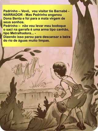 Pedrinho – Vovó, vou visitar tio Barnabé -
NARRADOR - Mas Pedrinho enganou
Dona Benta e foi para a mata virgem de
seus sonhos.
Pedrinho – não vou levar meu bodoque
o saci na garrafa é uma arma tipo canhão,
tipo Metralhadora... -
Dizendo isso parou para descansar a beira
do rio de águas muito limpas.
 