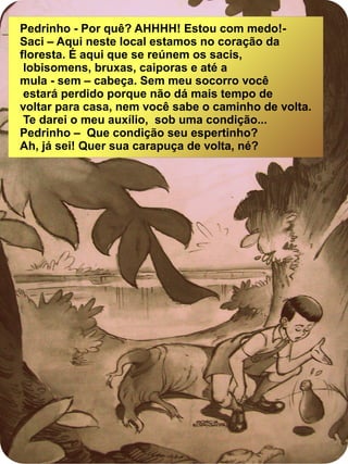 Pedrinho - Por quê? AHHHH! Estou com medo!-
Saci – Aqui neste local estamos no coração da
floresta. É aqui que se reúnem os sacis,
lobisomens, bruxas, caiporas e até a
mula - sem – cabeça. Sem meu socorro você
estará perdido porque não dá mais tempo de
voltar para casa, nem você sabe o caminho de volta.
Te darei o meu auxílio, sob uma condição...
Pedrinho – Que condição seu espertinho?
Ah, já sei! Quer sua carapuça de volta, né?
 