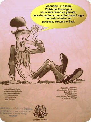 Visconde - E assim,
Pedrinho Conseguiu
ver o saci preso na garrafa,
mas viu também que a liberdade é algo
Inerente a todas as
pessoas, até para o Saci.
 