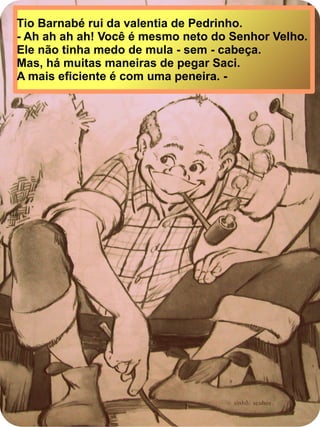 Tio Barnabé rui da valentia de Pedrinho.
- Ah ah ah ah! Você é mesmo neto do Senhor Velho.
Ele não tinha medo de mula - sem - cabeça.
Mas, há muitas maneiras de pegar Saci.
A mais eficiente é com uma peneira. -
 