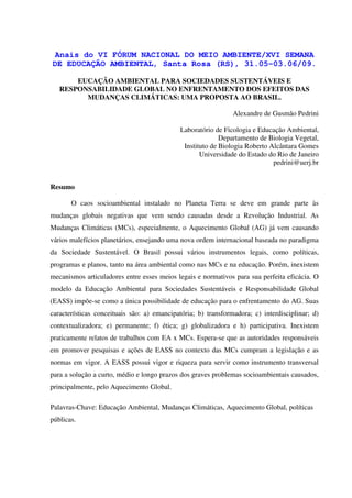 Anais do VI FÓRUM NACIONAL DO MEIO AMBIENTE/XVI SEMANA
DE EDUCAÇÃO AMBIENTAL, Santa Rosa (RS), 31.05-03.06/09.

       EUCAÇÃO AMBIENTAL PARA SOCIEDADES SUSTENTÁVEIS E
   RESPONSABILIDADE GLOBAL NO ENFRENTAMENTO DOS EFEITOS DAS
         MUDANÇAS CLIMÁTICAS: UMA PROPOSTA AO BRASIL.

                                                               Alexandre de Gusmão Pedrini

                                             Laboratório de Ficologia e Educação Ambiental,
                                                           Departamento de Biologia Vegetal,
                                              Instituto de Biologia Roberto Alcântara Gomes
                                                    Universidade do Estado do Rio de Janeiro
                                                                             pedrini@uerj.br


Resumo

       O caos socioambiental instalado no Planeta Terra se deve em grande parte às
mudanças globais negativas que vem sendo causadas desde a Revolução Industrial. As
Mudanças Climáticas (MCs), especialmente, o Aquecimento Global (AG) já vem causando
vários malefícios planetários, ensejando uma nova ordem internacional baseada no paradigma
da Sociedade Sustentável. O Brasil possui vários instrumentos legais, como políticas,
programas e planos, tanto na área ambiental como nas MCs e na educação. Porém, inexistem
mecanismos articuladores entre esses meios legais e normativos para sua perfeita eficácia. O
modelo da Educação Ambiental para Sociedades Sustentáveis e Responsabilidade Global
(EASS) impõe-se como a única possibilidade de educação para o enfrentamento do AG. Suas
características conceituais são: a) emancipatória; b) transformadora; c) interdisciplinar; d)
contextualizadora; e) permanente; f) ética; g) globalizadora e h) participativa. Inexistem
praticamente relatos de trabalhos com EA x MCs. Espera-se que as autoridades responsáveis
em promover pesquisas e ações de EASS no contexto das MCs cumpram a legislação e as
normas em vigor. A EASS possui vigor e riqueza para servir como instrumento transversal
para a solução a curto, médio e longo prazos dos graves problemas socioambientais causados,
principalmente, pelo Aquecimento Global.

Palavras-Chave: Educação Ambiental, Mudanças Climáticas, Aquecimento Global, políticas
públicas.
 