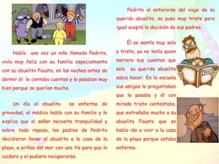 Él se sentía muy solo
y triste, ya no tenía quien
narrara sus cuentos que
solo su querido abuelito
sabia hacer. En la escuela
sus amigos le preguntaban
que le pasaba y él con
mirada triste contestaba,
que extrañaba mucho a su
abuelito Fausto que se
había ido a vivir a la casa
de la playa porque estaba
enfermo.
Había una vez un niño llamado Pedrito,
vivía muy feliz con su familia especialmente
con su abuelito Fausto, en las noches antes de
dormir él le contaba cuentos y la pasaban muy
bien porque se querían mucho.
Un día el abuelito se enferma de
gravedad, el médico habla con su familia y le
explica que el señor necesita tranquilidad y
sobre todo reposo, los padres de Pedrito
decidieron llevar al abuelito a la casa de la
playa, a orillas del mar con una tía para que lo
cuidara y el pudiera recuperarse.
Pedrito al enterarse del viaje de su
querido abuelito, se puso muy triste pero
igual aceptó la decisión de sus padres.
 