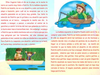 Ellos Jugaron todo el día en la playa, en la noche le
narra un cuento muy lindo a Pedrito. En la mañana siguiente
Pedrito se levanta, no ve a su abuelito y sale corriendo a la
playa a buscarlo, pero cuál es su sorpresa que ve a su
abuelito pescando en un barco muy grande, fue tanto la
emoción de Pedrito que le gritaba a su abuelito que quería
montarse en el barco, enseguida lo monta ese día lo
enseño, a navegar, a pescar, a escuchar el cantar de la
gaviotas y a sentir la brisa del mar que golpeaba su rostro y
lo hacía amar mas al maravilloso mar. Sin embargo aconsejo
a Pedrito que no debía montarse solo en el barco porque era
muy peligroso por las tormentas, las olas intensas que
generaba el mar cuando los niños no obedecían a sus padres.
Pero Pedrito le responde a su abuelito: está bien no lo haré,
se fueron muy contentos a su casa a dormir.
La mañana siguiente el abuelito Fausto salió con la tía a
comprar unas cosas, Pedrito se había quedado solo en la casa.
El niño se despertó abrió las ventanas ve un día hermoso y
radiante decide irse a la playa sin permiso de su abuelito, al
llegar ve al barco estaba a orilla del mar, se montó sin
recordar lo que le había dicho el abuelito el día anterior.
Pedrito soltó el ancla y se fue a navegar. Mientras se divertía
pescando, observa que todo se pone oscuro y comienzan a
caer una gotita, dos gotitas, tres gotitas, cuatro gotitas, y
hasta cinco gotitas, luego comienza a caer un gran chaparrón.
Pedrito asustado se nueve hacia los lados del barco a ver si
veía a alguien que lo auxiliara. De repente cayó un rayo muy
cercano al barco, él seguía asustado, pasaron unos minutos
luego paró la lluvia.
 