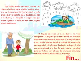 Pero Pedrito seguía preocupado y lloraba. De
repente el cielo se vuelve a nublar empieza a caer
otra vez el gran chaparrón, Pedrito llorando le pedía
ayuda a Dios y le prometía que no desobedecería más
a su abuelito, el navegaba y navegaba veía que
estaba llegando a la orilla del mar, sintió un gran
alivio al verse a salvo…
Al bajarse del barco ve a su abuelito que viene
desesperado le pregunta que le había pasado que porque no
había hecho caso de lo que le había dicho de lo peligroso que es
el mar. Pedrito asustado llorando le pedía perdón a su abuelito
que nunca más lo volvería hacer. Su abuelito lo abraza y lo mira
con tanta felicidad, y le dice: Te quiero mucho y no quiero
jamás perderte mi nieto adorado. Se tomaron de las manos y
se fueron caminando muy felices a su dulce hogar.
 