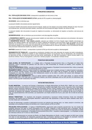 Pesquisa de Emprego e Desemprego na Região Metropolitana do Recife (PED/RMR)
Página 5 de 6PED/RMR
PRINCIPAIS CONCEITOS
PIA - POPULAÇÃO EM IDADE ATIVA: corresponde à população com dez anos ou mais.
PEA - POPULAÇÃO ECONOMICAMENTE ATIVA: parcela da PIA ocupada ou desempregada.
OCUPADOS - são os indivíduos que:
a) possuem trabalho remunerado exercido regularmente;
b) possuem trabalho remunerado exercido de forma irregular, desde que não estejam procurando trabalho diferente do atual. Excluem-
se as pessoas que, não tendo procurado trabalho, exerceram de forma excepcional algum trabalho nos últimos 30 dias;
c) possuem trabalho não remunerado de ajuda em negócios de parentes, ou remunerado em espécie ou benefício, sem procura de
trabalho.
DESEMPREGADOS - são os indivíduos que se encontram numa das seguintes situações:
a) DESEMPREGO ABERTO - pessoas que procuraram trabalho de modo efetivo nos 30 dias anteriores ao da entrevista e não exerce-
ram nenhum trabalho nos últimos sete dias;
b) DESEMPREGO OCULTO - Pelo trabalho precário: pessoas que realizam de forma irregular algum trabalho remunerado (ou
pessoas que realizam trabalho não remunerado em ajuda a negócios de parentes) e que procuraram mudar de trabalho nos 30 dias
anteriores ao da entrevista, ou que, não tendo procurado neste período, o fizeram até 12 meses atrás; Pelo desalento: pessoas que
não possuem trabalho e nem procuraram nos últimos 30 dias, por desestímulos do mercado de trabalho ou por circunstâncias fortuitas,
mas procuraram efetivamente trabalho nos últimos 12 meses.
INATIVOS (maiores de 10 anos) - correspondem à parcela da PIA que não está ocupada ou desempregada.
RENDIMENTOS DO TRABALHO - corresponde ao rendimento monetário bruto (sem descontos de imposto de renda e previdência),
efetivamente recebido, referente ao trabalho no mês imediatamente anterior ao da pesquisa. Para os assalariados, são considerados
os descontos por falta, ou acréscimos devido há horas extras, gratificações, etc. Não são computados o décimo terceiro salário e os
benefícios indiretos. Para os empregadores, autônomos e demais posições, é considerada a retirada mensal.
PRINCIPAIS INDICADORES
TAXA GLOBAL DE PARTICIPAÇÃO - é a relação entre a População Economicamente Ativa e a População em Idade Ativa
(PEA/PIA). Indica a proporção de pessoas com dez anos ou mais incorporadas ao mercado de trabalho, como ocupados ou
desempregados.
TAXA DE DESEMPREGO TOTAL - equivale à relação entre Desempregados e População Economicamente Ativa. Indica a proporção
da PEA que se encontra na situação de desemprego aberto ou oculto.
RENDIMENTO MÉDIO: refere-se à média trimestral do rendimento mensal real no trabalho principal. A média trimestral é calculada a
partir de valores nominais mensais, inflacionados pelo INPC/RMR-IBGE, até o último mês do trimestre. Os dados de rendimento,
investigados em cada mês, referem-se ao mês imediatamente anterior ao da coleta e, portanto, têm sempre esta defasagem em
relação às demais informações da pesquisa.
DISTRIBUIÇÃO DOS RENDIMENTOS: indica os valores máximos recebidos pelos 10% e 25% mais pobres, os valores mínimos
recebidos pelos 25% e 10% mais ricos, e o rendimento mediano, que divide a população entre os 50% que têm os rendimentos mais
baixos e os 50% que têm rendimentos mais altos.
NOTAS METODOLÓGICAS
PLANO AMOSTRAL - A pesquisa de Emprego e Desemprego na Região Metropolitana de Recife (PED / RMR) tem como unidade
amostral o domicílio da área urbana e rural dos 14 municípios que compõem esta região: Abreu e Lima, Araçoiaba, Cabo, Camaragibe,
Igarassu, Ipojuca, Itamaracá, Itapissuma, Jaboatão dos Guararapes, Moreno, Olinda, Paulista, Recife e São Lourenço da Mata. Estes
municípios estão subdivididos em 38 distritos e 2279 setores censitários, dos quais 395 compõem o plano amostral. As informaç ões de
interesses da pesquisa são coletadas mensalmente através de entrevistas realizadas com os moradores de dez anos de idade ou
mais, em aproximadamente 2.500 domicílios, que representam uma fração amostral de 01(um), para cada 126, do total de domicílios
da RMR.
MÉDIAS TRIMESTRAIS - Os resultados são divulgados mensalmente e expressam médias trimestrais móveis dos indicadores
produzidos. Isto significa que as informações referentes a determinado mês representam a média dos dados coletados neste mês e
nos dois meses que o antecederam.
As taxas de desemprego, ocupação e participação de acordo com atributos das pessoas (sexo, cor, idade, posição no domicílio), são
calculadas como proporção do grupo de indivíduos com o mesmo atributo na PIA ou na PEA.
PROJEÇÕES POPULACIONAIS – A Agência CONDEPE/FIDEM, responsável pelas projeções populacionais, fez uma revisão das
projeções anteriores com base no Censo Demográfico 2010 da FIBGE, chegando a novas estimativas para a População Total da
Região Metropolitana do Recife. Como resultado dessas novas projeções foi revista toda a série de estimativas da População em Idade
Ativa (PIA) e de seus componentes, a População Economicamente Ativa (PEA) - ocupados e desempregados - e a População formada
por indivíduos Inativos com 10 anos ou mais de idade.
As Estimativas Populacionais do município de Recife e da Região Metropolitana do Recife, a partir de agosto de 2000 foram obtidas
com base na taxa geométrica de crescimento populacional do(s) município(s) utilizando as informações de população residente
constante nos censos demográficos de 2000 e 2010 do Instituto Brasileiro de Geografia e Estatística - IBGE.
 