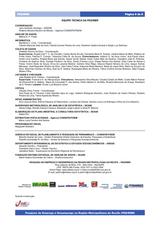 Pesquisa de Emprego e Desemprego na Região Metropolitana do Recife (PED/RMR)
Página 6 de 6PED/RMR
SECRETARIA DE
TRABALHO,
QUALIFICAÇÃO E
EMPREENDEDORISMO
SECRETARIA
DE
PLANEJAMENTO
E GESTÃO
EQUIPE TÉCNICA DA PED/RMR
COORDENAÇÃO
Jairo Azevedo Santiago – DIEESE
Walkíria Moreira Navarro de Morais – Agência CONDEPE/FIDEM
ANÁLISE DE DADOS
Milena A. P. Prado
INFORMÁTICA
Mardônio C. Lima – Coordenação
Cláudio Marques Dias da Hora, Fabíola Gomes Pereira de Lima, Hewerton Seabra Amaral e Sérgio Luiz Barbosa.
COLETA DE DADOS
Waldete Vitorino da Silva – Coordenação.
Supervisores: Ângela Celi T. C. de Carvalho, Carlos Murilo Arruda, Fernanda Maria R. Soares, Josiane Maria de Melo, Walkiria da
Fonte Vieira, Patrícia F. Correia, Terezinha Célia M. de Souza. Entrevistadores: Aldemir S. da Hora Júnior, Ana Paula Vieira,
André Lima Castilho, Ângela Maria dos Santos, Ataize Xavier Ataíde, Avani Costa Melo de Queiroz, Claudécio João B. Pedrosa,
Cristiane de Queiroz Silva, Daniela Florêncio da Silva, Danilo Ferreira Lúcio, Eleale Ramos dos Santos, Eliza Carla de Santan a
Farias, Eranni Alves de Souza, Érica de Lacerda Martins, Gerlane Silva Rêgo, Gláucia Rejane Silvano de Lima, Isaque Santos
Menezes, José Regivaldo Silvério da Silva, Júlio César Farias, Katiuscia Maria Bezerra, Maria de Jesus Brito, Maria do Socorro da
Silva, Mauricea Cardoso da Silva, Sadi da S. Seabra, Rosangela Maria de Oliveira, Telma Cristina Gomes Barbosa, Zélia Chagas
Ribeiro Filha.
LISTAGEM E CHECAGEM
João Batista do N. Feitosa – Coordenação
Supervisão: Francisca A. de Albuquerque. Checadores: Alessandra Silva Maceió, Claudia Calado de Mello, Coate Márcio Ramos
de Oliveira,Erik G. Batista, Maria da Conceição P. dos Santos, Pedro Alberto Z. de Melo, Ricardo Marcionilo de Araújo, Rosidalva
de S. Pereira. Listador: Erivan Luis Bezerra Júnior
CRÍTICA
Cláudia Viana Torres – Coordenação
Ana Paula de A. Ferreira, Carla Gabriela Agra do Lago, Geliane Rodrigues Baracho, José Roberto de Castro Peixoto, Roberto
Pereira de Lima, Telma Aparecida Ribeiro
APOIO ADMINISTRATIVO
Ana Lúcia da Silva, Edilma Siqueira do Nascimento, Luciana dos Santos, Sandra Luiza Lira Nóbrega e Silvio da Cruz Bezerra.
SUPERVISÃO METODOLÓGICA, DE ANÁLISE E DE ESTATÍSTICA – SEADE
Atsuko Haga, Renato Gazola Fonseca, Alexandre Jorge Loloian e Silvia R. Mancini.
ELABORAÇÃO DO PLANO AMOSTRAL E CONSULTORIA ESTATÍSTICA – SEADE
Nádia Dini
ESTIMATIVAS POPULACIONAIS – Agência CONDEPE/FIDEM
Maria Luiza Ferreira dos Santos
PROGRAMAÇÃO VISUAL
Margareth Monteiro
AGÊNCIA ESTADUAL DE PLANEJAMENTO E PESQUISAS DE PERNAMBUCO – CONDEPE/FIDEM
Maurílio Soares de Lima – Diretor Presidente/ Diretor Executivo de Estudos, Pesquisas e Estatísticas
Rodolfo Guimarães R. da Silva – Diretor de Estudos e Pesquisas Socioeconômicas
DEPARTAMENTO INTERSINDICAL DE ESTATÍSTICA E ESTUDOS SÓCIOECONÔMICOS – DIEESE
Zenaide Honório – Presidente
Clemente Ganz Lúcio – Diretor Técnico
Jackeline Natal – Supervisora do Escritório Regional de Pernambuco
FUNDAÇÃO SISTEMA ESTADUAL DE ANÁLISE DE DADOS – SEADE
Maria Helena Guimarães de Castro – Diretora Executiva
PESQUISA DE EMPREGO E DESEMPREGO DA REGIÃO METROPOLITANA DO RECIFE – PED/RMR
Rua Joaquim de Brito, 216 – Boa Vista – Recife/PE.
CEP: 50070-280 Fones: 3222.1071 e 3222.3308
Home Page: www.dieese.org.br e www.condepefidem.pe.gov.br
E-mail: pedrmr@dieese.org.br e pedrmr@condepefidem.pe.gov.br
Suporte à execução
SECRETARIA DE
TRABALHO,
QUALIFICAÇÃO E
EMPREENDEDORISMO
SECRETARIA
DE
PLANEJAMENTO
E GESTÃO
SECRETARIA DE
TRABALHO,
QUALIFICAÇÃO E
EMPREENDEDORISMO
SECRETARIA
DE
PLANEJAMENTO
E GESTÃO
 
