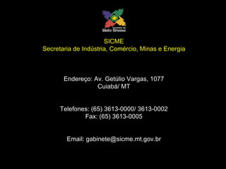 SICME Secretaria de Indústria, Comércio, Minas e Energia Endereço: Av. Getúlio Vargas, 1077 Cuiabá/ MT Telefones: (65) 3613-0000/ 3613-0002 Fax: (65) 3613-0005 Email: gabinete@sicme.mt.gov.br 