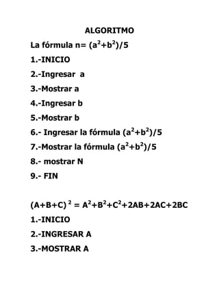 ALGORITMO
La fórmula n= (a2+b2)/5
1.-INICIO
2.-Ingresar a
3.-Mostrar a
4.-Ingresar b
5.-Mostrar b
6.- Ingresar la fórmula (a2+b2)/5
7.-Mostrar la fórmula (a2+b2)/5
8.- mostrar N
9.- FIN


(A+B+C) 2 = A2+B2+C2+2AB+2AC+2BC
1.-INICIO
2.-INGRESAR A
3.-MOSTRAR A
 