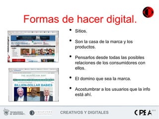 Formas de hacer digital.
          •   Sitios.

          •   Son la casa de la marca y los
              productos.

          •   Pensarlos desde todas las posibles
              relaciones de los consumidores con
              ellos.

          •   El domino que sea la marca.

          •   Acostumbrar a los usuarios que la info
              está ahí.



       CREATIVOS Y DIGITALES
 