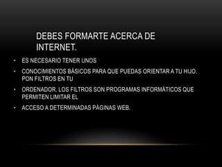 DEBES FORMARTE ACERCA DE
       INTERNET.
• ES NECESARIO TENER UNOS
• CONOCIMIENTOS BÁSICOS PARA QUE PUEDAS ORIENTAR A TU HIJO.
  PON FILTROS EN TU
• ORDENADOR. LOS FILTROS SON PROGRAMAS INFORMÁTICOS QUE
  PERMITEN LIMITAR EL
• ACCESO A DETERMINADAS PÁGINAS WEB.
 