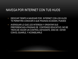 NAVEGA POR INTERNET CON TUS HIJOS

 • DEDICAR TIEMPO A NAVEGAR POR INTERNET CON LOS HIJOS
   TE PERMITIRÁ CONOCER A QUÉ PÁGINAS ACCEDEN, PUEDES
 • AVERIGUAR LO QUE LES INTERESA Y ORIENTAR SUS
   PREFERENCIAS A PÁGINAS DE CONTENIDO EDUCATIVO. NO SE
   TRATA DE HACER UN CONTROL ASFIXIANTE, SINO DE ESTAR
   CON ÉL GUIARLE, Y ACONSEJARLE
 