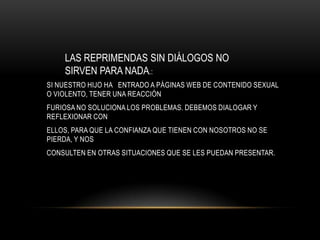 LAS REPRIMENDAS SIN DIÁLOGOS NO
    SIRVEN PARA NADA.:
SI NUESTRO HIJO HA ENTRADO A PÁGINAS WEB DE CONTENIDO SEXUAL
O VIOLENTO, TENER UNA REACCIÓN
FURIOSA NO SOLUCIONA LOS PROBLEMAS. DEBEMOS DIALOGAR Y
REFLEXIONAR CON
ELLOS, PARA QUE LA CONFIANZA QUE TIENEN CON NOSOTROS NO SE
PIERDA, Y NOS
CONSULTEN EN OTRAS SITUACIONES QUE SE LES PUEDAN PRESENTAR.
 