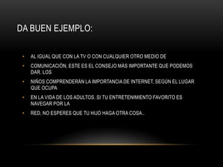 DA BUEN EJEMPLO:

 •   AL IGUAL QUE CON LA TV O CON CUALQUIER OTRO MEDIO DE
 •   COMUNICACIÓN, ESTE ES EL CONSEJO MÁS IMPORTANTE QUE PODEMOS
     DAR. LOS
 •   NIÑOS COMPRENDERÁN LA IMPORTANCIA DE INTERNET, SEGÚN EL LUGAR
     QUE OCUPA
 •   EN LA VIDA DE LOS ADULTOS. SI TU ENTRETENIMIENTO FAVORITO ES
     NAVEGAR POR LA
 •   RED, NO ESPERES QUE TU HIJO HAGA OTRA COSA..
 