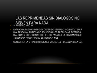 LAS REPRIMENDAS SIN DIÁLOGOS NO
•
       SIRVEN PARA NADA
    SI NUESTRO HIJO HA
•   ENTRADO A PÁGINAS WEB DE CONTENIDO SEXUAL O VIOLENTO, TENER
    UNA REACCIÓN FURIOSA NO SOLUCIONA LOS PROBLEMAS. DEBEMOS
    DIALOGAR Y REFLEXIONAR CON ELLOS, PARA QUE LA CONFIANZA QUE
    TIENEN CON NOSOTROS NO SE PIERDA, Y NOS
•   CONSULTEN EN OTRAS SITUACIONES QUE SE LES PUEDAN PRESENTAR.
 