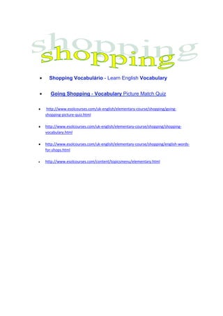 Shopping Vocabulário - Learn English Vocabulary


  Going Shopping - Vocabulary Picture Match Quiz

 http://www.esolcourses.com/uk-english/elementary-course/shopping/going-
shopping-picture-quiz.html

http://www.esolcourses.com/uk-english/elementary-course/shopping/shopping-
vocabulary.html

http://www.esolcourses.com/uk-english/elementary-course/shopping/english-words-
for-shops.html

http://www.esolcourses.com/content/topicsmenu/elementary.html
 