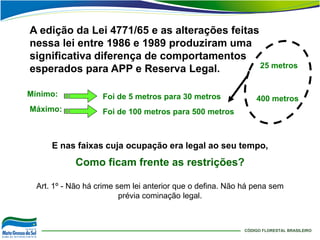 A edição da Lei 4771/65 e as alterações feitas
nessa lei entre 1986 e 1989 produziram uma
significativa diferença de comportamentos
esperados para APP e Reserva Legal.            25 metros


Mínimo:             Foi de 5 metros para 30 metros              400 metros
Máximo:             Foi de 100 metros para 500 metros



      E nas faixas cuja ocupação era legal ao seu tempo,
            Como ficam frente as restrições?

  Art. 1º - Não há crime sem lei anterior que o defina. Não há pena sem
                          prévia cominação legal.



                                                            CÓDIGO FLORESTAL BRASILEIRO
 