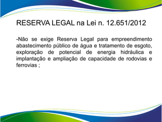 RESERVA LEGAL na Lei n. 12.651/2012

-Não se exige Reserva Legal para empreendimento
abastecimento público de água e tratamento de esgoto,
exploração de potencial de energia hidráulica e
implantação e ampliação de capacidade de rodovias e
ferrovias ;
 
