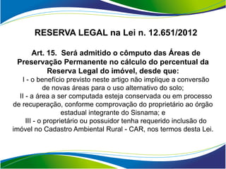 RESERVA LEGAL na Lei n. 12.651/2012

     Art. 15. Será admitido o cômputo das Áreas de
 Preservação Permanente no cálculo do percentual da
          Reserva Legal do imóvel, desde que:
   I - o benefício previsto neste artigo não implique a conversão
             de novas áreas para o uso alternativo do solo;
  II - a área a ser computada esteja conservada ou em processo
de recuperação, conforme comprovação do proprietário ao órgão
                   estadual integrante do Sisnama; e
     III - o proprietário ou possuidor tenha requerido inclusão do
imóvel no Cadastro Ambiental Rural - CAR, nos termos desta Lei.
 