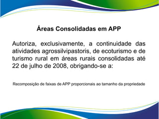 Áreas Consolidadas em APP

Autoriza, exclusivamente, a continuidade das
atividades agrossilvipastoris, de ecoturismo e de
turismo rural em áreas rurais consolidadas até
22 de julho de 2008, obrigando-se a:

Recomposição de faixas de APP proporcionais ao tamanho da propriedade
 