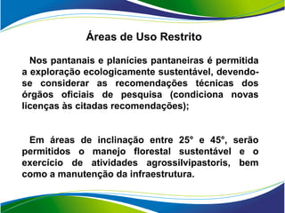 Áreas de Uso Restrito

  Nos pantanais e planícies pantaneiras é permitida
a exploração ecologicamente sustentável, devendo-
se considerar as recomendações técnicas dos
órgãos oficiais de pesquisa (condiciona novas
licenças às citadas recomendações);


 Em áreas de inclinação entre 25° e 45°, serão
permitidos o manejo florestal sustentável e o
exercício de atividades agrossilvipastoris, bem
como a manutenção da infraestrutura.
 
