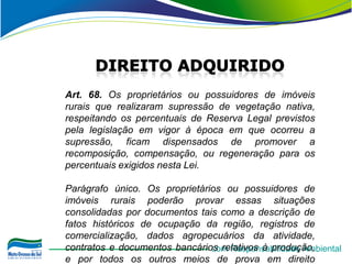 Art. 68. Os proprietários ou possuidores de imóveis
rurais que realizaram supressão de vegetação nativa,
respeitando os percentuais de Reserva Legal previstos
pela legislação em vigor à época em que ocorreu a
supressão, ficam dispensados de promover a
recomposição, compensação, ou regeneração para os
percentuais exigidos nesta Lei.

Parágrafo único. Os proprietários ou possuidores de
imóveis rurais poderão provar essas situações
consolidadas por documentos tais como a descrição de
fatos históricos de ocupação da região, registros de
comercialização, dados agropecuários da atividade,
contratos e documentos bancários relativos à produção,
                               com Responsabilidade Ambiental
e por todos os outros meios de prova em direito
 