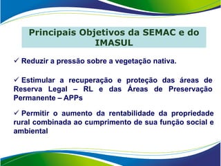 Principais Objetivos da SEMAC e do
                  IMASUL

 Reduzir a pressão sobre a vegetação nativa.

 Estimular a recuperação e proteção das áreas de
Reserva Legal – RL e das Áreas de Preservação
Permanente – APPs

 Permitir o aumento da rentabilidade da propriedade
rural combinada ao cumprimento de sua função social e
ambiental
 