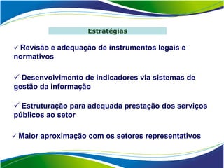 Estratégias

 Revisão e adequação de instrumentos legais e
normativos

 Desenvolvimento de indicadores via sistemas de
gestão da informação

 Estruturação para adequada prestação dos serviços
públicos ao setor

 Maior aproximação com os setores representativos
 