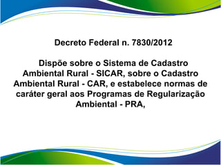 Decreto Federal n. 7830/2012

     Dispõe sobre o Sistema de Cadastro
 Ambiental Rural - SICAR, sobre o Cadastro
Ambiental Rural - CAR, e estabelece normas de
caráter geral aos Programas de Regularização
               Ambiental - PRA,
 