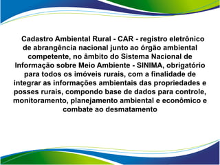 Cadastro Ambiental Rural - CAR - registro eletrônico
    de abrangência nacional junto ao órgão ambiental
     competente, no âmbito do Sistema Nacional de
 Informação sobre Meio Ambiente - SINIMA, obrigatório
    para todos os imóveis rurais, com a finalidade de
integrar as informações ambientais das propriedades e
posses rurais, compondo base de dados para controle,
monitoramento, planejamento ambiental e econômico e
               combate ao desmatamento
 