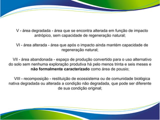 V - área degradada - área que se encontra alterada em função de impacto
              antrópico, sem capacidade de regeneração natural;

    VI - área alterada - área que após o impacto ainda mantém capacidade de
                               regeneração natural;

  VII - área abandonada - espaço de produção convertido para o uso alternativo
do solo sem nenhuma exploração produtiva há pelo menos trinta e seis meses e
             não formalmente caracterizado como área de pousio;

   VIII - recomposição - restituição de ecossistema ou de comunidade biológica
nativa degradada ou alterada a condição não degradada, que pode ser diferente
                            de sua condição original;
 