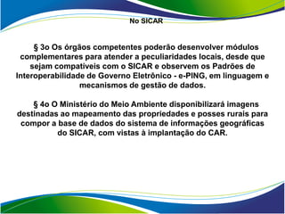 No SICAR


     § 3o Os órgãos competentes poderão desenvolver módulos
 complementares para atender a peculiaridades locais, desde que
    sejam compatíveis com o SICAR e observem os Padrões de
Interoperabilidade de Governo Eletrônico - e-PING, em linguagem e
                 mecanismos de gestão de dados.

    § 4o O Ministério do Meio Ambiente disponibilizará imagens
destinadas ao mapeamento das propriedades e posses rurais para
 compor a base de dados do sistema de informações geográficas
          do SICAR, com vistas à implantação do CAR.
 