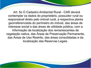 Art. 5o O Cadastro Ambiental Rural - CAR deverá
 contemplar os dados do proprietário, possuidor rural ou
 responsável direto pelo imóvel rural, a respectiva planta
  georreferenciada do perímetro do imóvel, das áreas de
 interesse social e das áreas de utilidade pública, com a
    informação da localização dos remanescentes de
vegetação nativa, das Áreas de Preservação Permanente,
 das Áreas de Uso Restrito, das áreas consolidadas e da
             localização das Reservas Legais.
 
