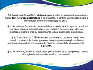 Art. 6o A inscrição no CAR, obrigatória para todas as propriedades e posses
rurais, tem natureza declaratória e permanente, e conterá informações sobre o
                    imóvel rural, conforme o disposto no art. 21.

  § 1o As informações são de responsabilidade do declarante, que incorrerá em
     sanções penais e administrativas, sem prejuízo de outras previstas na
    legislação, quando total ou parcialmente falsas, enganosas ou omissas.

     § 2o A inscrição no CAR deverá ser requerida no prazo de 1 (um) ano
   contado da sua implantação, preferencialmente junto ao órgão ambiental
  municipal ou estadual competente do Sistema Nacional do Meio Ambiente -
                                 SISNAMA.

  § 3o As informações serão atualizadas periodicamente ou sempre que houver
                alteração de natureza dominial ou possessória.
 