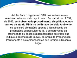 Art. 8o Para o registro no CAR dos imóveis rurais
 referidos no inciso V do caput do art. 3o, da Lei no 12.651,
de 2012, será observado procedimento simplificado, nos
termos de ato do Ministro de Estado do Meio Ambiente,
      no qual será obrigatória apenas a identificação do
      proprietário ou possuidor rural, a comprovação da
   propriedade ou posse e a apresentação de croqui que
  indique o perímetro do imóvel, as Áreas de Preservação
  Permanente e os remanescentes que formam a Reserva
                             Legal.
 