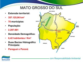 MATO GROSSO DO SUL
• Extensão territorial:
• 357.125,96 km²
• 78 municípios
• População:
• 2.297.981
• Densidade Demográfica:
• 6,42 habitantes / Km²
• Duas Bacias Hidrográficas
  Principais:
• Paraguai e Paraná


                              com Responsabilidade Ambiental
 
