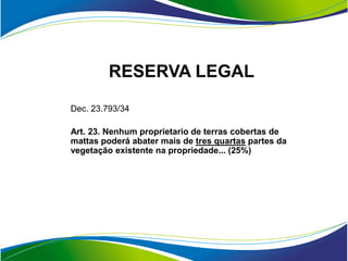RESERVA LEGAL
Dec. 23.793/34

Art. 23. Nenhum proprietario de terras cobertas de
mattas poderá abater mais de tres quartas partes da
vegetação existente na propriedade... (25%)
 