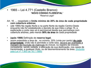 • 1965 – Lei 4.771 (Castello Branco)
                       “NOVO CÓDIGO FLORESTAL”
                                “Reserva Legal”

Art. 16 .... respeitado o limite mínimo de 20% da área de cada propriedade
    com cobertura arbórea;
• (até 1989) Na região Norte e na parte Norte da região Centro-Oeste
    enquanto não for estabelecido o decreto de que trata o artigo 15, a
    exploração a corte raso só é permissível desde que permaneça com
    cobertura arbórea, pelo menos 50% da área de cada propriedade

•   (após 1989) Definição de reserva legal,
•   assim entendida a área de , no mínimo, 20% (vinte por cento) de cada
    propriedade, onde não é permitido o corte raso, deverá ser averbada à
    margem da inscrição de matrícula do imóvel, no registro de imóveis
    competente, sendo vedada, a alteração de sua destinação, nos casos de
    transmissão, a qualquer título, ou de desmembramento da área. (Incluído
    pela Lei nº 7.803 de 18.7.1989)
 
