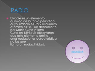    El radio es un elemento
    químico de la tabla periódica
    cuyo símbolo es Ra y el número
    atómico es 88. Fue descubierto
    por Marie Curie yPierre
    Curie en 1898que observaron
    que este elemento emitía
    unas radiaciones característica
    s a las que
    llamaron radiactividad.

                                      REGRESAR
 