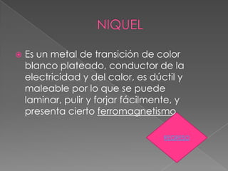    Es un metal de transición de color
    blanco plateado, conductor de la
    electricidad y del calor, es dúctil y
    maleable por lo que se puede
    laminar, pulir y forjar fácilmente, y
    presenta cierto ferromagnetismo

                                    REGRESO
 