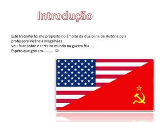 Este trabalho foi me proposto no âmbito da disciplina de História pela
professora Vicência Magalhães.
Vou falar sobre o terceiro mundo na guerra fria…..
Espero que gostem………. 
 