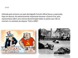 Utilizada pela primeira vez pelo demógrafo Francês Alfred Sauvy a expressão,
hoje em desuso, foi extremamente importante durante a Guerra Fria, pois,
representava sobre uma mesma denominação todos os países que não se
inseriam no contexto da disputa “EUA x URSS”.
 