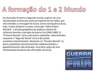 Os chamados Primeiro e Segundo mundo surgiram de uma
interpretação errónea por parte principalmente da média, que
não entendeu a mensagem de Sauvy. Como consequência disso,
hoje, muitos atribuem o nome a chamada "Velha Ordem
Mundial", a divisão geopolítica de poderes e blocos de
influência durante o período da Guerra Fria (1945-1989). O
"Primeiro Mundo" seria o dos países capitalistas desenvolvidos,
enquanto o "Segundo Mund" seria o dos países
socialistas industrializados. Restariam no "Terceiro Mundo" os
países capitalistas economicamente subdesenvolvidos e
geopoliticamente não-alinhados. Essa ideia surgiu de uma
interpretação desatenta das afirmações de Sauvy.
 