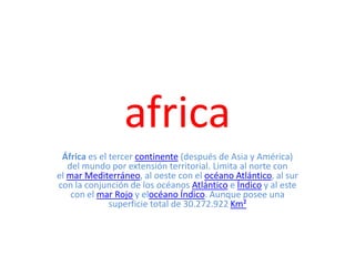africa
África es el tercer continente (después de Asia y América)
del mundo por extensión territorial. Limita al norte con
el mar Mediterráneo, al oeste con el océano Atlántico, al sur
con la conjunción de los océanos Atlántico e Índico y al este
con el mar Rojo y elocéano Índico. Aunque posee una
superficie total de 30.272.922 Km²
 