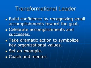 Transformational Leader
 Build confidence by recognizing small
accomplishments toward the goal.
 Celebrate accomplishments and
successes.
 Take dramatic action to symbolize
key organizational values.
 Set an example.
 Coach and mentor.
 