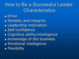 How to Be a Successful Leader:
Characteristics
 Drive
 Honesty and integrity
 Leadership motivation
 Self-confidence
 Cognitive ability/intelligence
 Knowledge of the business
 Emotional intelligence
 Flexibility
 